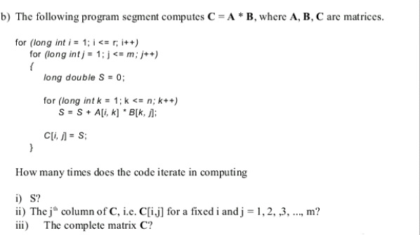 b) The following program segment computes C = A * B, where A, B, C are matrices.
for (long int i = 1; i <= r; i++)
for (long int j = 1; j<= m; j++)
long double S = 0;
for (long int k = 1; k <= n; k++)
S = S+ Ali, k) * B[k, j];
Cli, 1 = S;
How many times does the code iterate in computing
i) S?
ii) The j* column of C, i.e. C[i.j] for a fixed i and j = 1, 2, ,3, ..., m?
iii) The complete matrix C?
