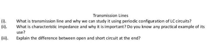 Transmission Lines
(i).
(ii).
What is transmission line and why we can study it using periodic configuration of LC circuits?
What is characteristic impedance and why it is important? Do you know any practical example of its
use?
(ii).
Explain the difference between open and short circuit at the end?
