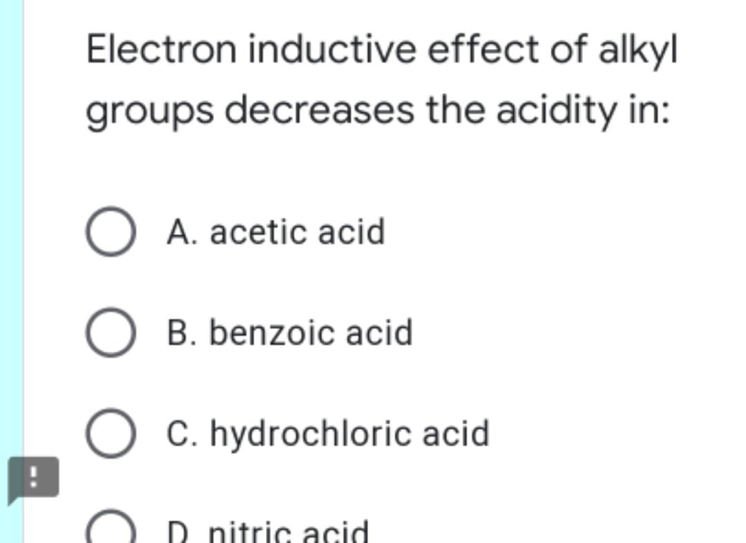 Electron inductive effect of alkyl
groups decreases the acidity in:
A. acetic acid
B. benzoic acid
C. hydrochloric acid
D nitric acid
