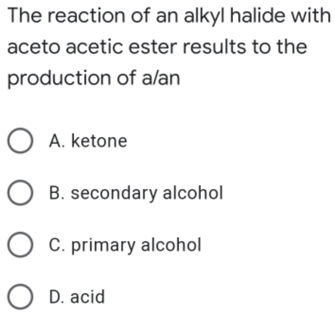 The reaction of an alkyl halide with
aceto acetic ester results to the
production of alan
O A. ketone
O B. secondary alcohol
C. primary alcohol
O D. acid
