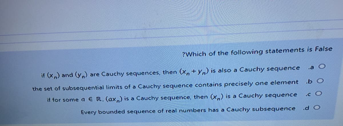 ?Which of the following statements is False
if (x,) and (yn) are Cauchy sequences, then (x, + y,) is also a Cauchy sequence
.a O
the set of subsequential limits of a Cauchy sequence contains precisely one element
.b O
if for some a E R, (ax,) is a Cauchy sequence, then (x,) is a Cauchy sequence
.c O
Every bounded sequence of real numbers has a Cauchy subsequence
O P
