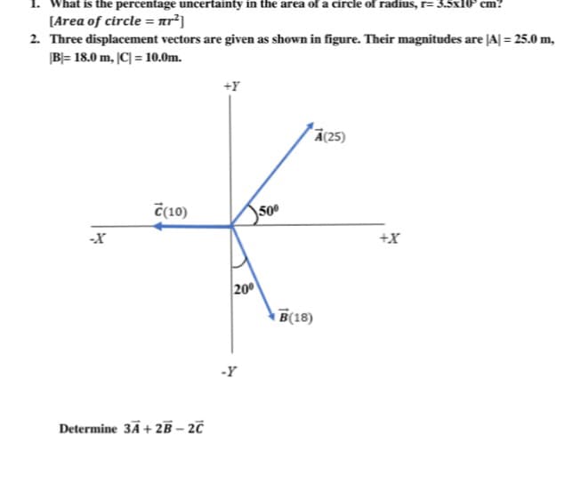 hat is the percentage uncertainty in the area of a circle of radius, r= 3.5x10 cm?
[Area of circle = ar²]
2. Three displacement vectors are given as shown in figure. Their magnitudes are |A| = 25.0 m,
B= 18.0 m, |C| = 10.0m.
+Y
Ā(25)
C(10)
50°
-X
+X
200
B(18)
-Y
Determine 3Ā+ 2B – 20
