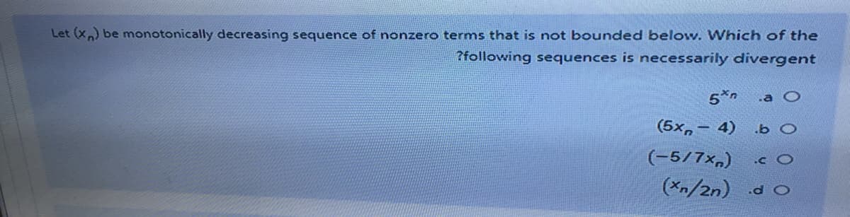 Let (x) be monotonically decreasing sequence of nonzero terms that is not bounded below. Which of the
?following sequences is necessarily divergent
5*n
.a O
(5x, – 4)
.b O
(-5/7x,) c O
(Xn/2n) d O
