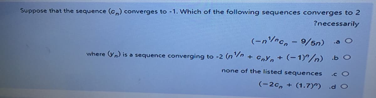 Suppose that the sequence (c,) converges to -1. Which of the following sequences converges to 2
?necessarily
(-n/nc, - 9/5n) a O
where (y,) is a sequence converging to -2 (nn + Coy, + (-1)"/n) .b 0
none of the listed sequences
.c O
(-2c, + (1.7)")
.d O
