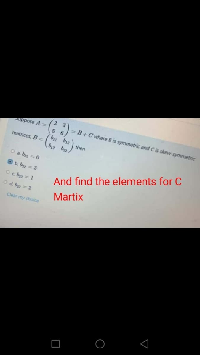 2 3
uppose A =
= B+Cwhere B is symmetric and C is skew-symmetric
matrices, B D
then
b12 b2
O a. b2 = 0
O b. bz = 3
Oc ba =1
And find the elements for C
O d. byz = 2
Martix
Clear my choice
O O
