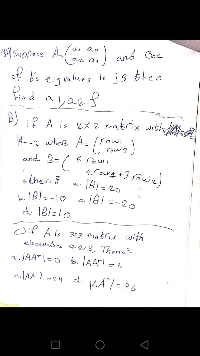 ai a2
and Bne
G) Suppose A-(
az ai
of ib's eigvalues is js bhen
Pind a
B) if A is 2x 2 matrix with
He-2 where A- r)
(
rowl
row ?
6 rowl
erowe +3 rowa)
IB!- 20
and B-
then g
%3D
b. 1Bl=-10
k IBI=-10 c. IBI =-20
%3D
d. IBl=10
cif A is 313 mabrix with
eisenvalues 9 2/3, Then o
2.JAATI=0 b.IAATI = 6
CIAA') =24 d. AA"/ = 36
d. lAA"| =
