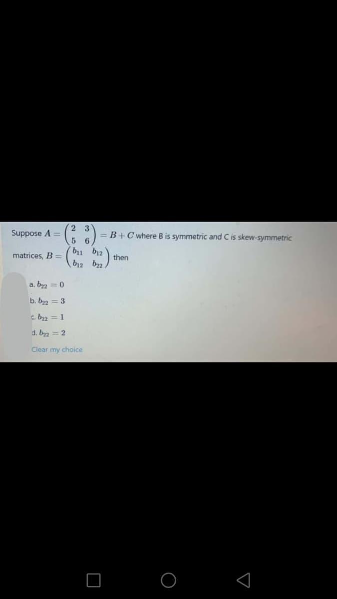 2 3
Suppose A =
= B+C where B is symmetric and C is skew-symmetric
5 6
bu b12
matrices, B =
then
b12 b2
a, by2 = 0
b. b22 = 3
c. b2 = 1
d. bz = 2
Clear my choice
O O
