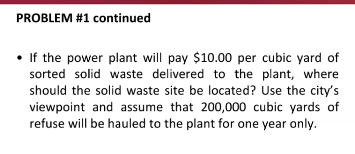 PROBLEM #1 continued
• If the power plant will pay $10.00 per cubic yard of
sorted solid waste delivered to the plant, where
should the solid waste site be located? Use the city's
viewpoint and assume that 200,000 cubic yards of
refuse will be hauled to the plant for one year only.
