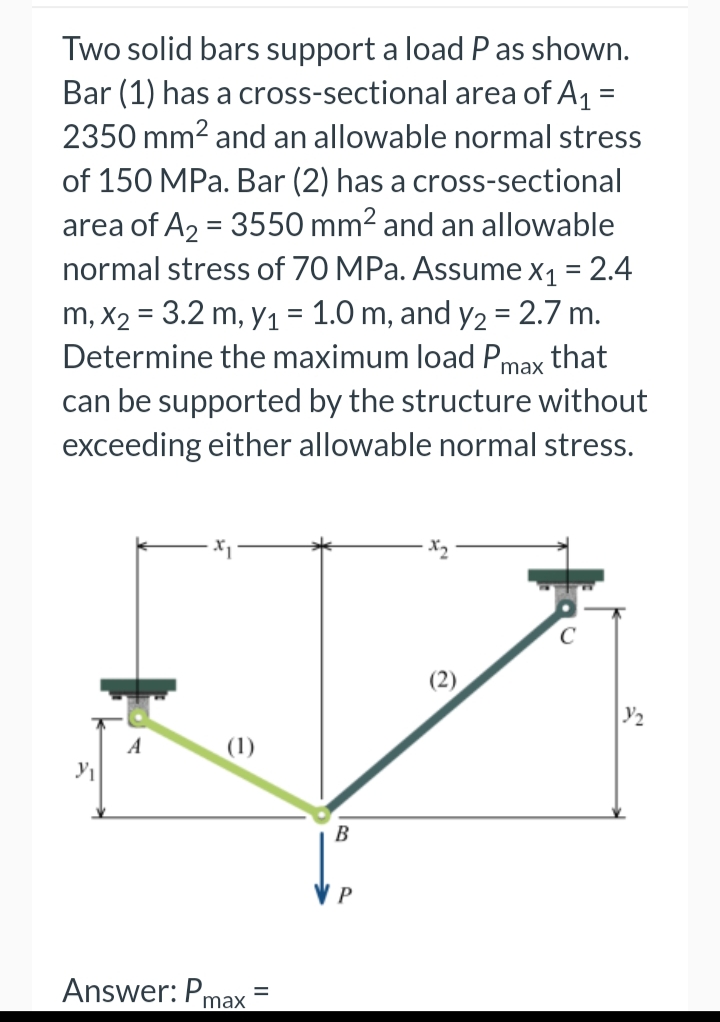 Two solid bars support a load P as shown.
Bar (1) has a cross-sectional area of A1 =
2350 mm2 and an allowable normal stress
%3D
of 150 MPa. Bar (2) has a cross-sectional
area of A2 = 3550 mm2 and an allowable
normal stress of 70 MPa. Assume x1 = 2.4
m, X2 = 3.2 m, y1 = 1.0 m, and y2 = 2.7 m.
Determine the maximum load Pmax that
can be supported by the structure without
exceeding either allowable normal stress.
A
(1)
B
P
Answer: Pr
max

