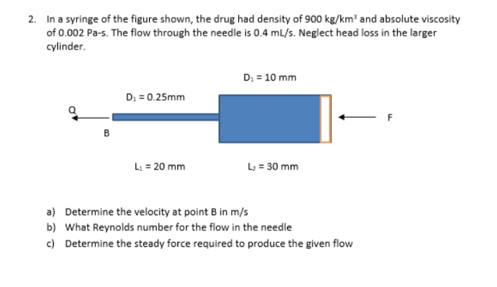 2. In a syringe of the figure shown, the drug had density of 900 kg/km' and absolute viscosity
of 0.002 Pa-s. The flow through the needle is 0.4 mL/s. Neglect head loss in the larger
cylinder.
D: = 10 mm
D: = 0.25mm
B
L: = 20 mm
L; = 30 mm
a) Determine the velocity at point B in m/s
b) What Reynolds number for the flow in the needle
c) Determine the steady force required to produce the given flow
