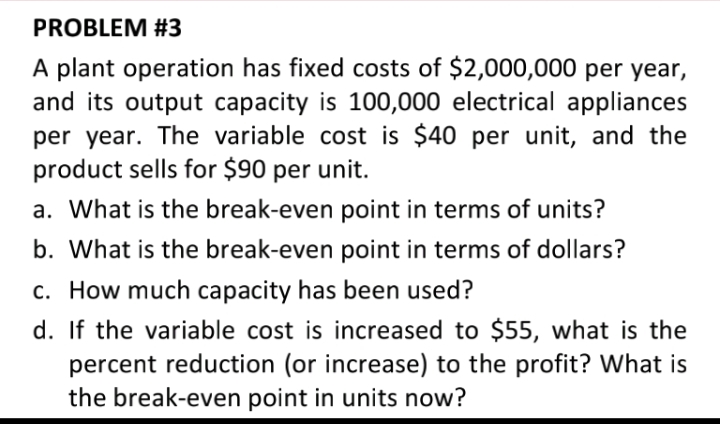 PROBLEM #3
A plant operation has fixed costs of $2,000,000 per year,
and its output capacity is 100,000 electrical appliances
per year. The variable cost is $40 per unit, and the
product sells for $90 per unit.
a. What is the break-even point in terms of units?
b. What is the break-even point in terms of dollars?
c. How much capacity has been used?
d. If the variable cost is increased to $55, what is the
percent reduction (or increase) to the profit? What is
the break-even point in units now?
