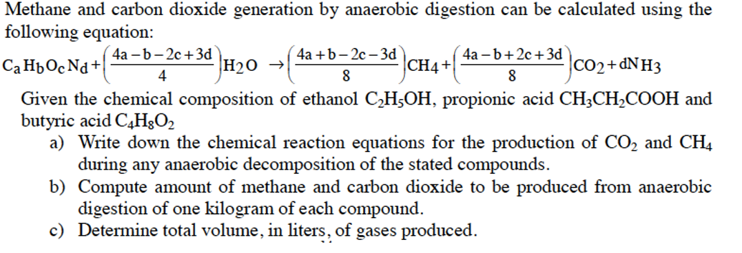 Methane and carbon dioxide generation by anaerobic digestion can be calculated using the
following equation:
(4а - b - 2с + 3d
4а +b -2с - 3d
4а —b+2с + 3d
Ca HpOc Nd+
H20 →
CH4+
CO2+&NH3
4
8
8
Given the chemical composition of ethanol C,H5OH, propionic acid CH3CH2COOH and
butyric acid C,H;O2
a) Write down the chemical reaction equations for the production of CO2 and CH4
during any anaerobic decomposition of the stated compounds.
b) Compute amount of methane and carbon dioxide to be produced from anaerobic
digestion of one kilogram of each compound.
c) Determine total volume, in liters, of gases produced.
