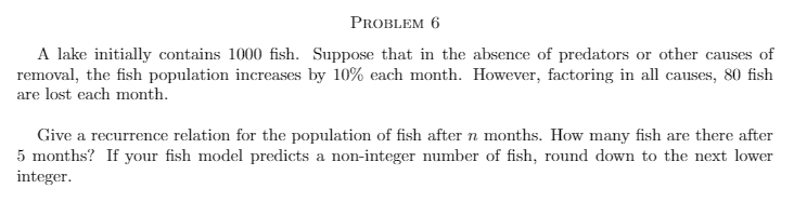 PROBLEM 6
A lake initially contains 1000 fish. Suppose that in the absence of predators or other causes of
removal, the fish population increases by 10% each month. However, factoring in all causes, 80 fish
are lost each month.
Give a recurrence relation for the population of fish after n months. How many fish are there after
5 months? If your fish model predicts a non-integer number of fish, round down to the next lower
integer.
