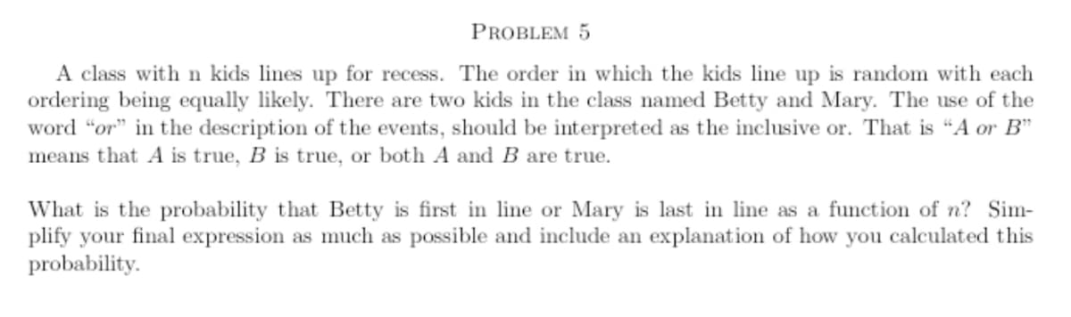 A class withn kids lines up for recess. The order in which the kids line up is random with each
ordering being equally likely. There are two kids in the class named Betty and Mary. The use of the
word "or" in the description of the events, should be interpreted as the inclusive or. That is "A or B"
means that A is true, B is true, or both A and B are true.
What is the probability that Betty is first in line or Mary is last in line as a function of n? Sim-
plify your final expression as much as possible and include an explanation of how you calculated this
probability.
