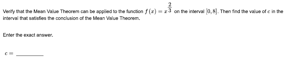 2
Verify that the Mean Value Theorem can be applied to the function f (x) = x 3 on the interval [0, 8]. Then find the value of c in the
interval that satisfies the conclusion of the Mean Value Theorem.
Enter the exact answer.
C =
