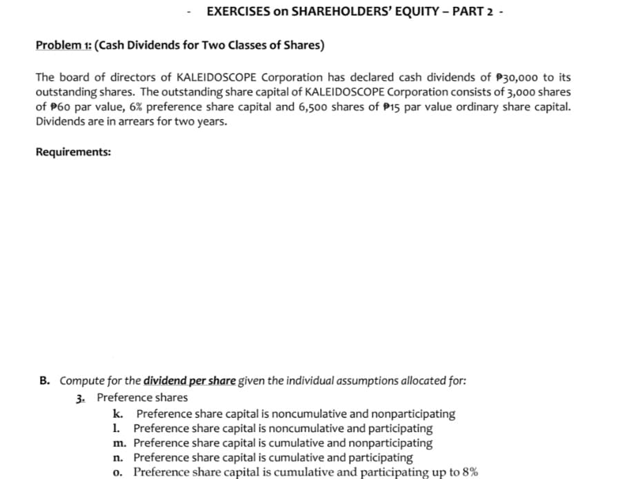 EXERCISES on SHAREHOLDERS’ EQUITY – PART 2
Problem 1: (Cash Dividends for Two Classes of Shares)
The board of directors of KALEIDOSCOPE Corporation has declared cash dividends of P30,000 to its
outstanding shares. The outstanding share capital of KALEIDOSCOPE Corporation consists of 3,000 shares
of P60 par value, 6% preference share capital and 6,500 shares of P15 par value ordinary share capital.
Dividends are in arrears for two years.
Requirements:
B. Compute for the dividend per share given the individual assumptions allocated for:
3. Preference shares
k. Preference share capital is noncumulative and nonparticipating
1. Preference share capital is noncumulative and participating
m. Preference share capital is cumulative and nonparticipating
n. Preference share capital is cumulative and participating
o. Preference share capital is cumulative and participating up to 8%
