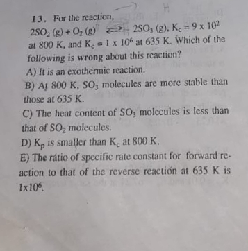 13. For the reaction,
250, (g) + 02 (g) 2- 250, (g), K. = 9 x 102
at 800 K, and K. = 1 x 10 at 635 K. Which of the
following is wrong about this reaction?
A) It is an exothermic reaction.
B) At 800 K, SO, molecules are more stable than
%3D
%3D
those at 635 K,
C) The heat content of SO, molecules is less than
that of SO, molecules.
D) K, is smaller than Ke at 800 K.
E) The rátio of specific rate constant for forward re-
action to that of the reverse reaction at 635 K is
1x10.
