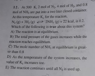 12. At 500 K, 2 mol of N,, 4 mol of H2, and 0.8
mol of NH, are put into a two liter closed container.
At this temperature K, for the reaction,
N, (g) + 3H, (g) 2NH, (g) + 22 kcal, is 0,2.
Which of the following is true about this system?
A) The reaction is at cquilibrium.
B) The total pressure of the gases increases while the
reaction reaches equilibrium.
C) The mole number of NH, at equilibrium is great-
er than 0.8
D) As the temperature of the system increases, the
value of K. increases too.
E) The reaction continues until all N, is used up.
