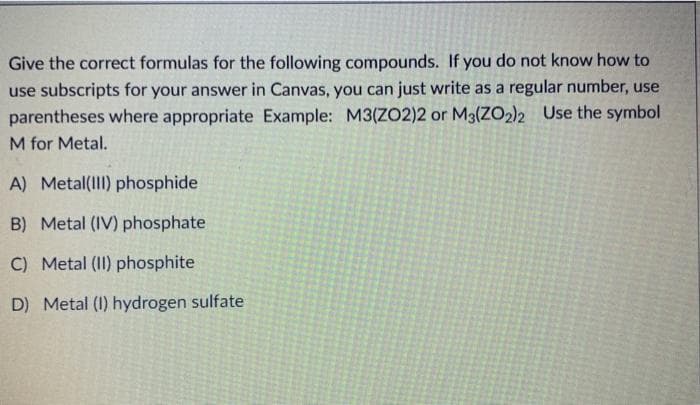 Give the correct formulas for the following compounds. If you do not know how to
use subscripts for your answer in Canvas, you can just write as a regular number, use
parentheses where appropriate Example: M3(ZO2)2 or M3(ZO2)2 Use the symbol
M for Metal.
A) Metal(II) phosphide
B) Metal (IV) phosphate
C) Metal (II) phosphite
D) Metal (I) hydrogen sulfate
