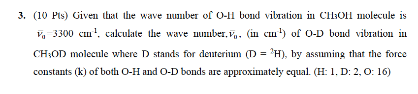 3. (10 Pts) Given that the wave number of O-H bond vibration in CH3OH molecule is
V,=3300 cm1, calculate the wave number, v,, (in cm1) of O-D bond vibration in
CH3OD molecule where D stands for deuterium (D = ²H), by assuming that the force
constants (k) of both O-H and O-D bonds are approximately equal. (H: 1, D: 2, O: 16)
