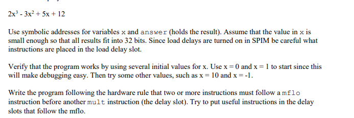 2x3 - 3x? + 5х + 12
Use symbolic addresses for variables x and answer (holds the result). Assume that the value in x is
small enough so that all results fit into 32 bits. Since load delays are turned on in SPIM be careful what
instructions are placed in the load delay slot.
Verify that the program works by using several initial values for x. Use x = 0 and x = 1 to start since this
will make debugging easy. Then try some other values, such as x = 10 and x = -1.
Write the program following the hardware rule that two or more instructions must follow a mflo
instruction before another mult instruction (the delay slot). Try to put useful instructions in the delay
slots that follow the mflo.
