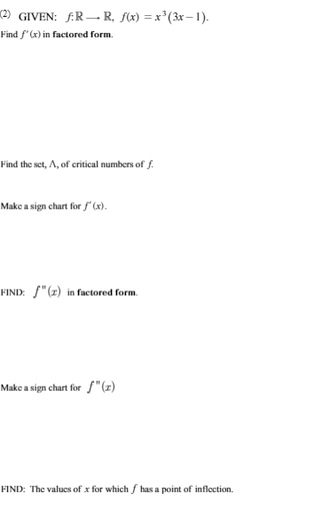 (2) GIVEN: f:R→ R, f(x) = x³(3x – 1).
Find f'(x) in factored form.
Find the set, A, of critical numbers of f.
Make a sign chart for f' (x).
FIND: f"(x) in factored form.
Make a sign chart for S"(z)
FIND: The valucs of x for which f has a point of inflection.
