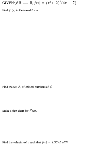 GIVEN: F.R – R, f(x) = (x² + 2)²(4x – 7)
Find f' (x) in factored form.
Find the set, A, of critical numbers of f.
Make a sign chart for f (x).
Find the valuc(s) of c such that f(c) = LOCAL MIN.
