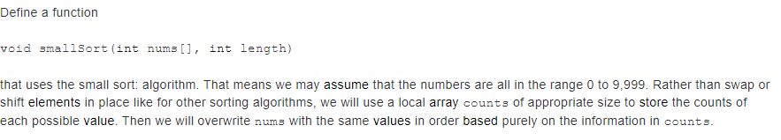 Define a function
void smallSort (int nums [], int length)
that uses the small sort: algorithm. That means we may assume that the numbers are all in the range 0 to 9,999. Rather than swap or
shift elements in place like for other sorting algorithms, we will use a local array counts of appropriate size to store the counts of
each possible value. Then we will overwrite nums with the same values in order based purely on the information in counts.
