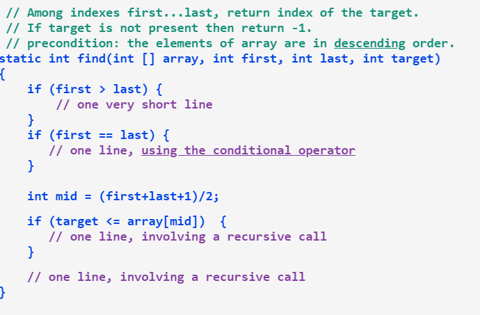// Among indexes first...last, return index of the target.
// If target is not present then return -1.
// precondition: the elements of array are in descending order.
static int find(int [] array, int first, int last, int target)
if (first > last) {
// one very short line
}
if (first == last) {
// one line, using the conditional operator
}
int mid = (first+last+1)/2;
if (target <= array[mid]) {
// one line, involving a recursive call
}
// one line, involving a recursive call
