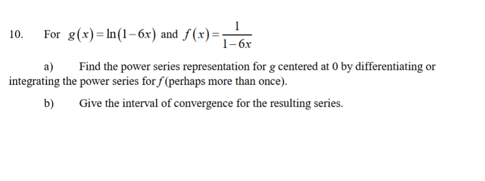 1
For g(x)= In(1-6x) and f (x)=
10.
1-бх
a)
Find the power series representation for g centered at 0 by differentiating or
integrating the power series for f (perhaps more than once).
b)
Give the interval of convergence for the resulting series.
