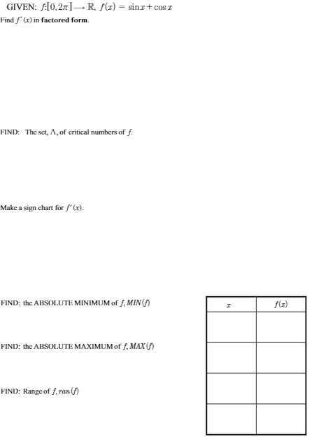 GIVEN: f:[0,27]- R, f(z) = sinz+cos I
Find f' (x) in factored form.
FIND: The set, A, of critical numbers of f.
Make a sign chart for f' (x).
FIND: the ABSOLUTE MINIMUM of f, MIN (f)
f(z)
FIND: the ABSOLUTE MAXIMUM of f, MAX (f)
FIND: Range of f, ran (f)
