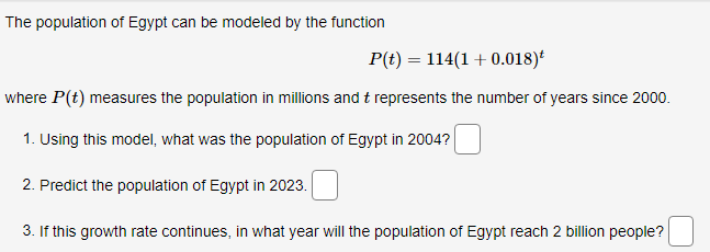 The population of Egypt can be modeled by the function
P(t) = 114(1 + 0.018)
where P(t) measures the population in millions and t represents the number of years since 2000.
1. Using this model, what was the population of Egypt in 2004?
2. Predict the population of Egypt in 2023.
3. If this growth rate continues, in what year will the population of Egypt reach 2 billion people?
