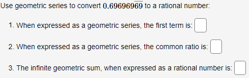 Use geometric series to convert 0.69696969 to a rational number:
1. When expressed as a geometric series, the first term is:
2. When expressed as a geometric series, the common ratio is:
3. The infinite geometric sum, when expressed as a rational number is:
