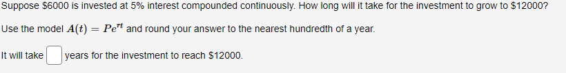 Suppose $6000 is invested at 5% interest compounded continuously. How long will it take for the investment to grow to $12000?
Use the model A(t) = Pet and round your answer to the nearest hundredth of a year.
%3D
It will take
years for the investment to reach $12000.

