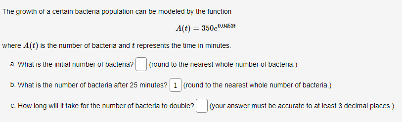 The growth of a certain bacteria population can be modeled by the function
A(t) = 350e0.0453£
where A(t) is the number of bacteria and t represents the time in minutes.
a. What is the initial number of bacteria?
(round to the nearest whole number of bacteria.)
b. What is the number of bacteria after 25 minutes? 1 (round to the nearest whole number of bacteria.)
C. How long will it take for the number of bacteria to double?
(your answer must be accurate to at least 3 decimal places.)
