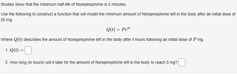 Studies show that the minimum half-life of Norepinephrine is 2 minutes.
Use the following to construct a function that will model the minimum amount of Norepinephrine left in the body after an initial dose of
20 mg.
Q(t) = Pet
Where Q(t) describes the amount of Norepinephrine left in the body after t hours following an initial dose of P mg.
1. Q(t) =
2. How long (in hours) will it take for the amount of Norepinephrine left in the body to reach 5 mg?
