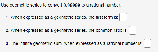 Use geometric series to convert 0.99999 to a rational number:
1. When expressed as a geometric series, the first term is:
2. When expressed as a geometric series, the common ratio is:
3. The infinite geometric sum, when expressed as a rational number is:
