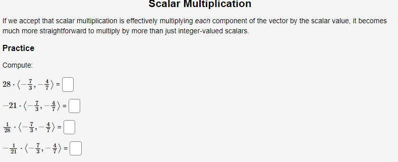 Scalar Multiplication
If we accept that scalar multiplication is effectively multiplying each component of the vector by the scalar value, it becomes
much more straightforward to multiply by more than just integer-valued scalars.
Practice
Compute:
28-(-금,-4> =■
4) =
%3D
-21 - (-,-4) =O
|
*:(-,-4) =
-*:(-3,-4) =0
