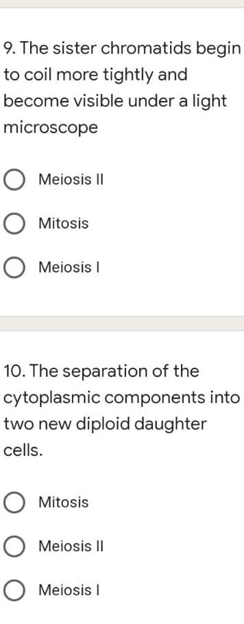 9. The sister chromatids begin
to coil more tightly and
become visible under a light
microscope
Meiosis II
Mitosis
O Meiosis I
10. The separation of the
cytoplasmic components into
two new diploid daughter
cells.
Mitosis
O Meiosis II
O
Meiosis I
