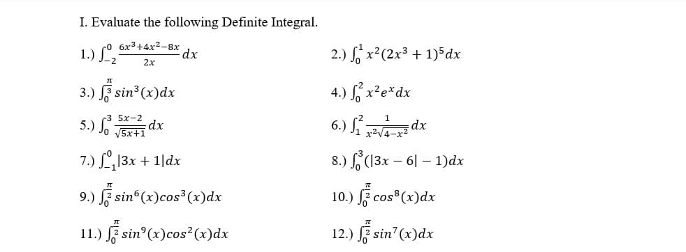 I. Evaluate the following Definite Integral.
1.) L,
co 6x3+4x2-8x
dx
2.) S x²(2x³ + 1)*dx
2.x
3.) F sin3 (x)dx
4.) S, x²e*dx
5х-2
5.) Jo J5x+1
6.) S dx
dx
7.) L13x + 1|dx
8.) (13x – 6| – 1)dx
9.) F sin (x)cos³ (x)dx
10.) ž cos*(x)dx
11.) F sin°(x)cos²(x)dx
12.) sin (x)dx
