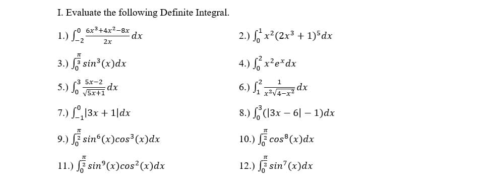 I. Evaluate the following Definite Integral.
1.) ° 6x³+4x²-8x
dx
2.) x²(2x³ + 1)5 dx
2x
3.) F sin3 (x)dx
4.) S, x²e*dx
5.) S
V5x+1
5х-2
dx
6.) da
x2V4-x2
7.) L13x + 1|dx
8.) (13x – 6| – 1)dx
9.) l; sin (x)cos³(x)dx
10.) f cos"(x)dx
11.) F sin (x)cos²(x)dx
12.) sin' (x)dx
