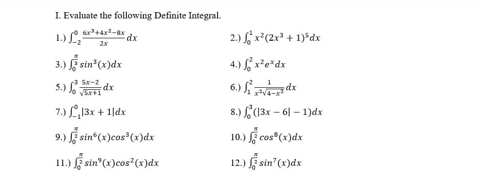 I. Evaluate the following Definite Integral.
1.) L,
co 6x3+4x2-8x
dx
2.) S x²(2x³ + 1)*dx
2.x
3.) F sin3 (x)dx
4.) S, x²e*dx
5х-2
5.) Jo J5x+1
6.) S dx
dx
7.) L13x + 1|dx
8.) (13x – 6| – 1)dx
-
9.) F sin (x)cos³ (x)dx
10.) F cos (x)dx
11.) F sin°(x)cos²(x)dx
12.) E sin (x)dx

