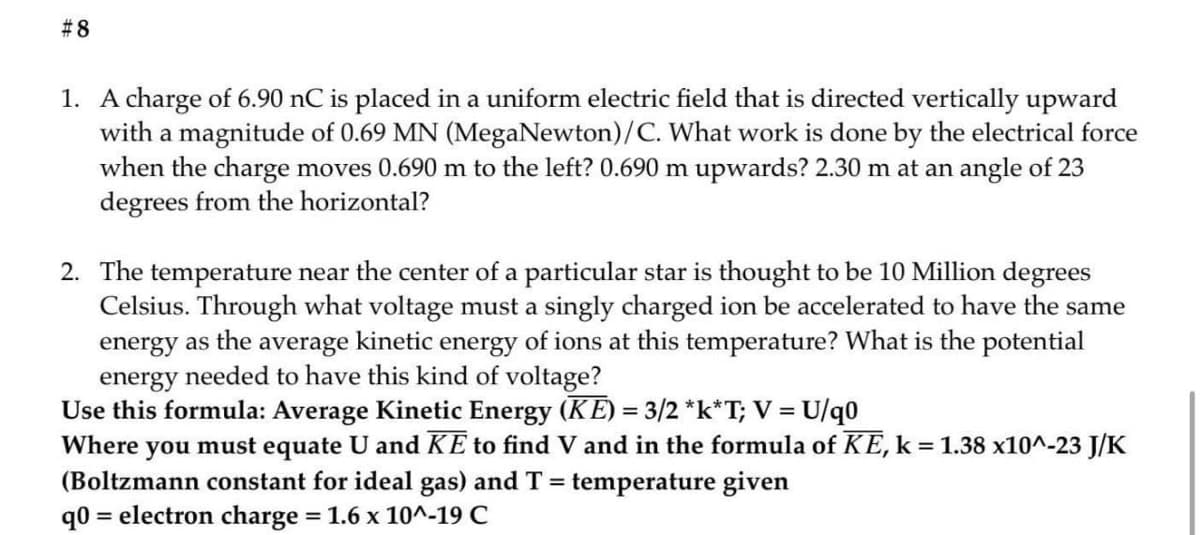 #8
1. A charge of 6.90 nC is placed in a uniform electric field that is directed vertically upward
with a magnitude of 0.69 MN (MegaNewton)/C. What work is done by the electrical force
when the charge moves 0.690 m to the left? 0.690 m upwards? 2.30 m at an angle of 23
degrees from the horizontal?
2. The temperature near the center of a particular star is thought to be 10 Million degrees
Celsius. Through what voltage must a singly charged ion be accelerated to have the same
energy as the average kinetic energy of ions at this temperature? What is the potential
energy needed to have this kind of voltage?
Use this formula: Average Kinetic Energy (KE) = 3/2 *k*T; V = U/q0
you must equate U and KE to find V and in the formula of KE, k = 1.38 x10^-23 J/K
%3D
Where
(Boltzmann constant for ideal gas) and T = temperature given
= electron charge 1.6 x 10^-19 C
