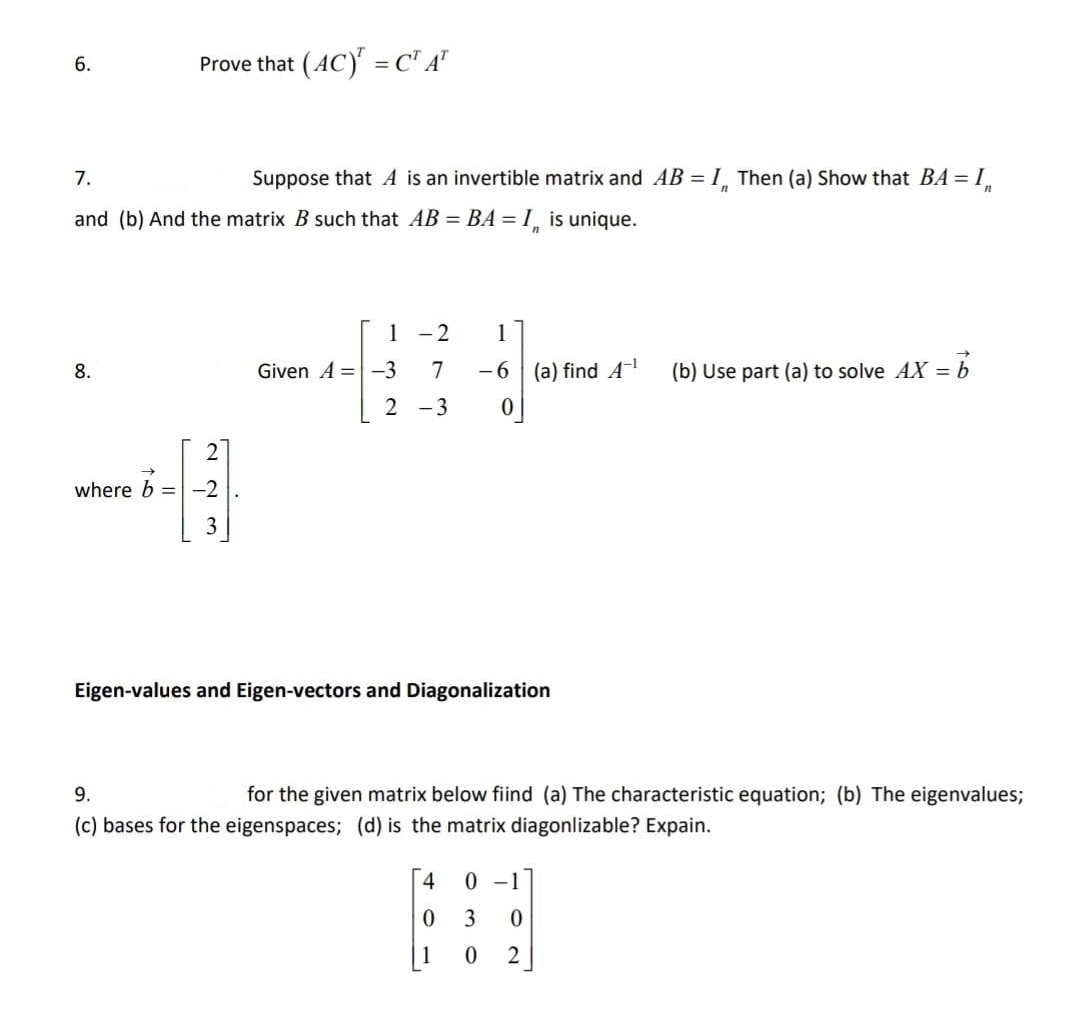 6.
Prove that (AC) = C" A"
7.
Suppose that A is an invertible matrix and AB = I Then (a) Show that BA = I.
and (b) And the matrix B such that AB = BA = I¸ is unique.
1 -2
1
8.
Given A = -3
7
- 6
(a) find A
(b) Use part (a) to solve AX = b
2 -3
where b = -2
Eigen-values and Eigen-vectors and Diagonalization
9.
for the given matrix below fiind (a) The characteristic equation; (b) The eigenvalues;
(c) bases for the eigenspaces; (d) is the matrix diagonlizable? Expain.
0 -1
3
1
2
