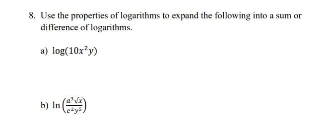 8. Use the properties of logarithms to expand the following into a sum or
difference of logarithms.
a) log(10x?y)
b) In )
e²y5,

