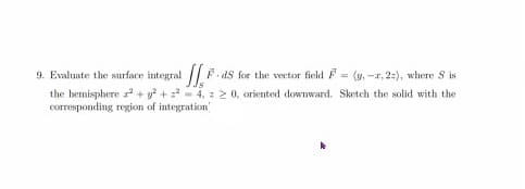 9. Evaluate the surface integral F.ds for the vector field F = (v. -r, 2:), where S is
the bemisphere + y? +4, : 2 0, oriented downward. Sketch the solid with the
corresponding region of integration
