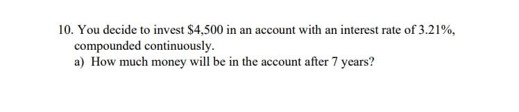 10. You decide to invest $4,500 in an account with an interest rate of 3.21%,
compounded continuously.
a) How much money will be in the account after 7 years?
