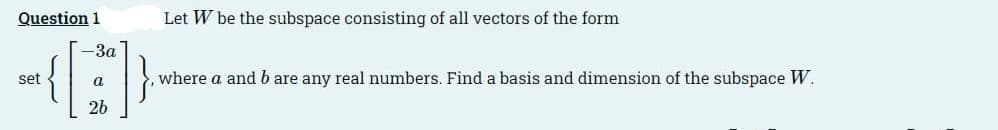 Question 1
Let W be the subspace consisting of all vectors of the form
-3a
set
a
where a and b are any real numbers. Find a basis and dimension of the subspace W.
26
