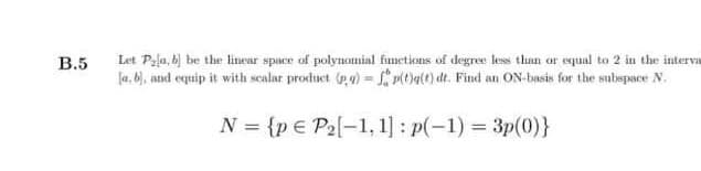 Let Pala, bj be the linear space of polynomial functions of degree less than or equal to 2 in the interva
la, b), and equip it with scalar product g) = Pit)a(t) dt. Find an ON-basis for the subspace N.
В.5
N = {p € P2[-1, 1] : p(-1) = 3p(0)}

