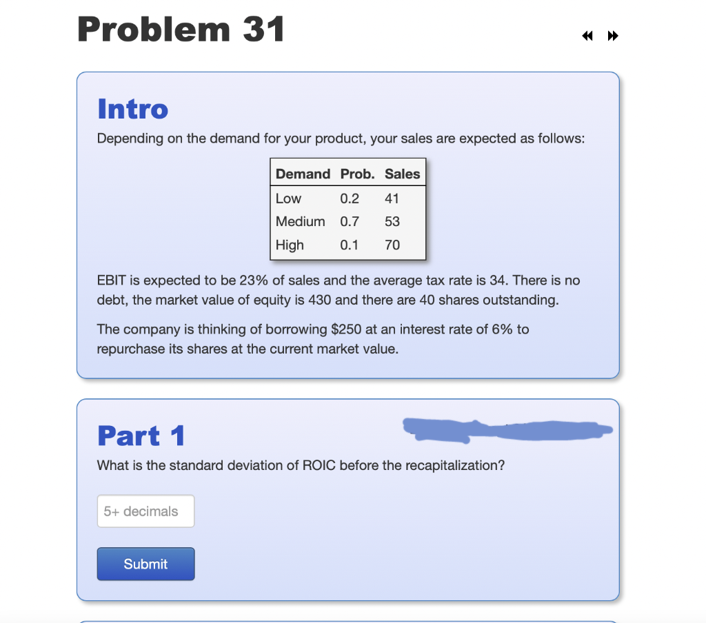 Problem 31
Intro
Depending on the demand for your product, your sales are expected as follows:
Demand Prob. Sales
Low
0.2
41
Medium
0.7
53
High
0.1
70
EBIT is expected to be 23% of sales and the average tax rate is 34. There is no
debt, the market value of equity is 430 and there are 40 shares outstanding.
The company is thinking of borrowing $250 at an interest rate of 6% to
repurchase its shares at the current market value.
Part 1
What is the standard deviation of ROIC before the recapitalization?
5+ decimals
Submit
